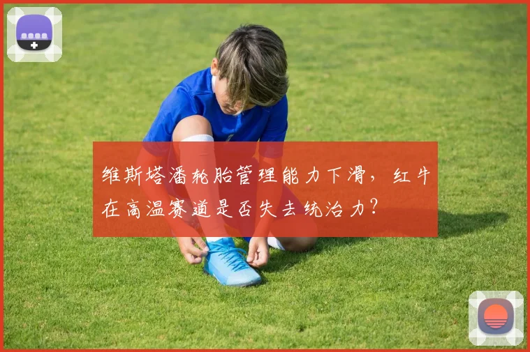 维斯塔潘轮胎管理能力下滑，红牛在高温赛道是否失去统治力？