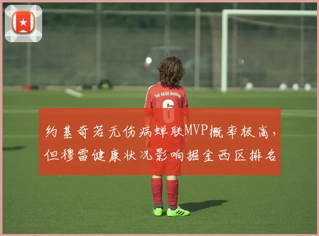 约基奇若无伤病蝉联MVP概率极高，但穆雷健康状况影响掘金西区排名