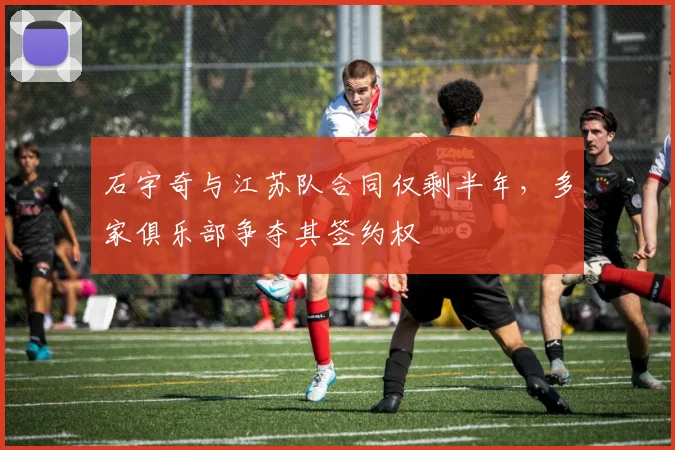 石宇奇与江苏队合同仅剩半年，多家俱乐部争夺其签约权