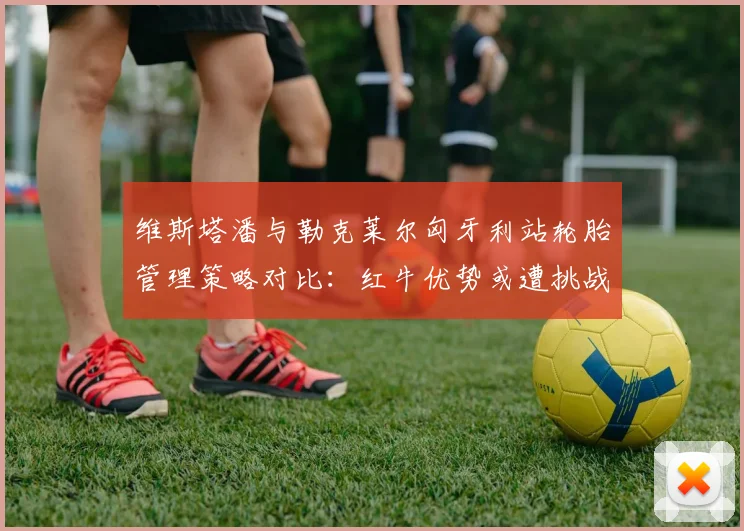 维斯塔潘与勒克莱尔匈牙利站轮胎管理策略对比：红牛优势或遭挑战