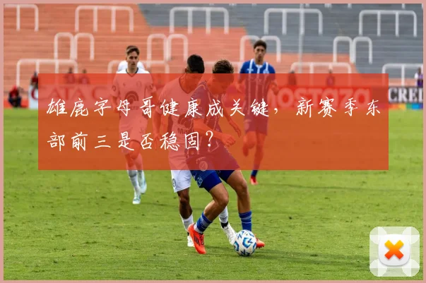 雄鹿字母哥健康成关键，新赛季东部前三是否稳固？