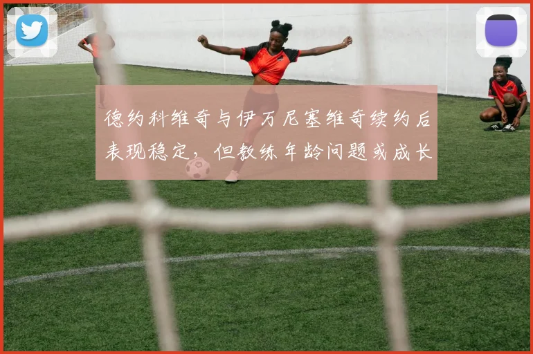 德约科维奇与伊万尼塞维奇续约后表现稳定，但教练年龄问题或成长期隐患