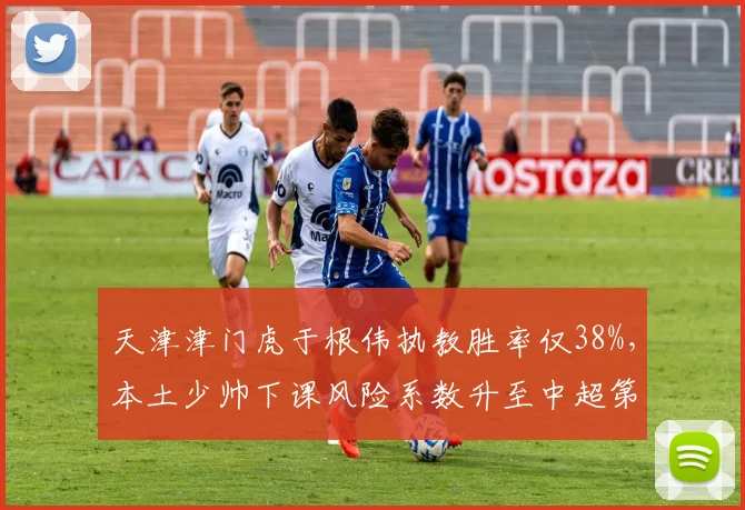 天津津门虎于根伟执教胜率仅38%，本土少帅下课风险系数升至中超第二高？