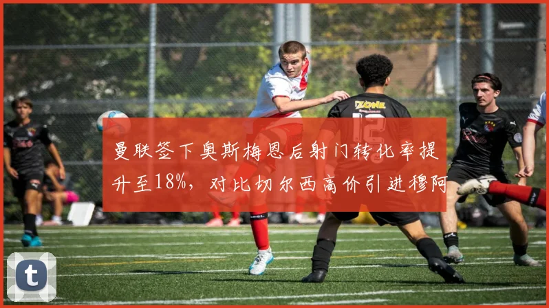 曼联签下奥斯梅恩后射门转化率提升至18%，对比切尔西高价引进穆阿尼后准星仅12%