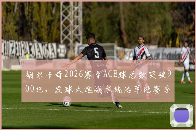 胡尔卡奇2026赛季ACE球总数突破900记，发球大炮战术统治草地赛季